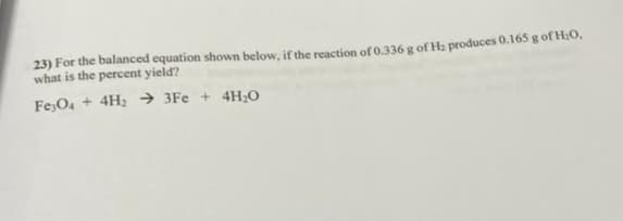 23) For the balanced equation shown below, if the reaction of 0.336 g of H₂ produces 0.165 g of H₂O,
what is the percent yield?
Fe3O4 + 4H₂ →→3Fe + 4H₂O