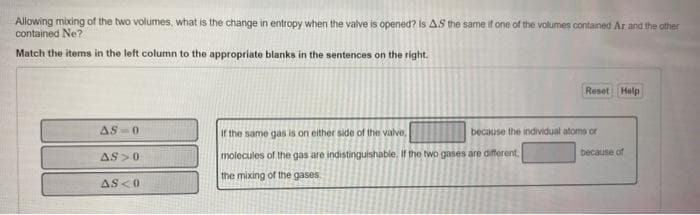 Allowing mixing of the two volumes, what is the change in entropy when the valve is opened? Is A.S the same if one of the volumes contained Ar and the other
contained Ne?
Match the items in the left column to the appropriate blanks in the sentences on the right.
AS-0
AS>0
AS<0
Reset Help
If the same gas is on either side of the valve,
molecules of the gas are indistinguishable. If the two gases are different,
the mixing of the gases.
because the individual atoms or
because of