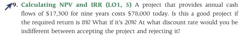 19. Calculating NPV and IRR (LO1, 5) A project that provides annual cash
flows of $17,300 for nine years costs $78,000 today. Is this a good project if
the required return is 8%? What if it's 20%? At what discount rate would you be
indifferent between accepting the project and rejecting it?