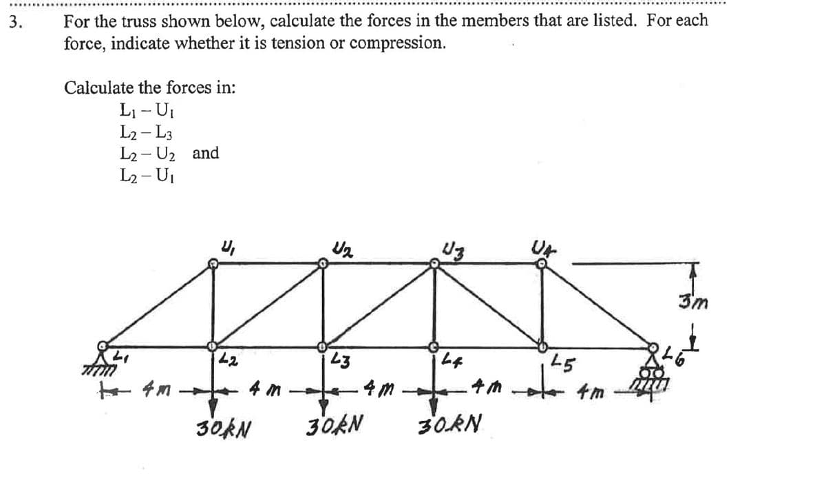 3.
For the truss shown below, calculate the forces in the members that are listed. For each
force, indicate whether it is tension or compression.
Calculate the forces in:
L₁ - U₁
L₂ - L3
L2- U₂ and
L₂ - U₁
TÍTM
+4m
42
U₂
43
.4m-
4m T
30KN 30kN
U3
44
4m
30RN
45