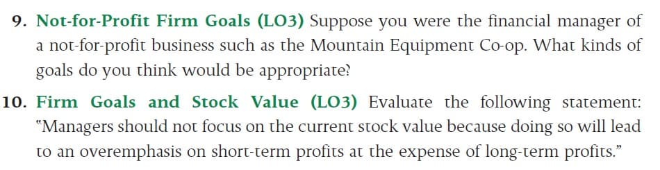 9. Not-for-Profit Firm Goals (LO3) Suppose you were the financial manager of
a not-for-profit business such as the Mountain Equipment Co-op. What kinds of
goals do you think would be appropriate?
10. Firm Goals and Stock Value (LO3) Evaluate the following statement:
"Managers should not focus on the current stock value because doing so will lead
to an overemphasis on short-term profits at the expense of long-term profits."