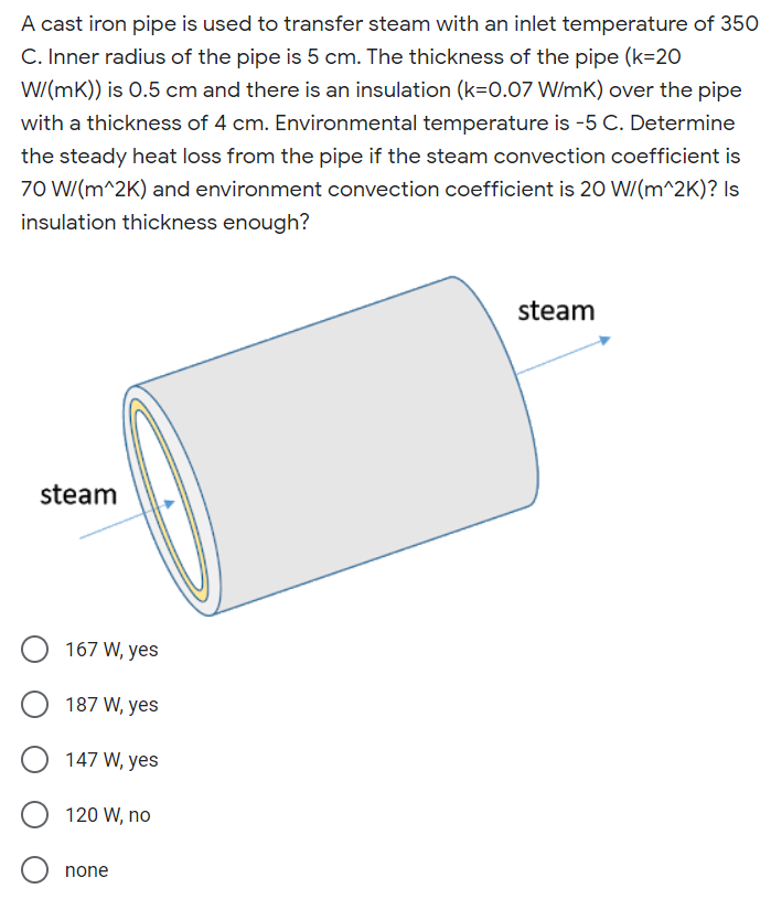 A cast iron pipe is used to transfer steam with an inlet temperature of 350
C. Inner radius of the pipe is 5 cm. The thickness of the pipe (k=20
W/(mK)) is 0.5 cm and there is an insulation (k=0.07 W/mK) over the pipe
with a thickness of 4 cm. Environmental temperature is -5 C. Determine
the steady heat loss from the pipe if the steam convection coefficient is
70 W/(m^2K) and environment convection coefficient is 20 W/(m^2K)? Is
insulation thickness enough?
steam
steam
167 W, yes
187 W, yes
147 W, yes
120 W, no
none
