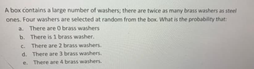 A box contains a large number of washers; there are twice as many brass washers as steel
ones. Four washers are selected at random from the box. What is the probability that:
a. There are 0 brass washers
b. There is 1 brass washer.
c. There are 2 brass washers.
d. There are 3 brass washers.
e. There are 4 brass washers.
