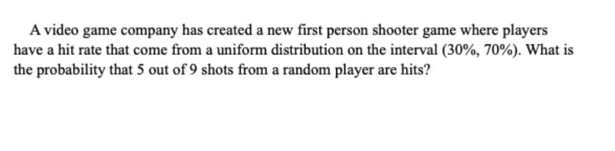 A video game company has created a new first person shooter game where players
have a hit rate that come from a uniform distribution on the interval (30%, 70%). What is
the probability that 5 out of 9 shots from a random player are hits?
