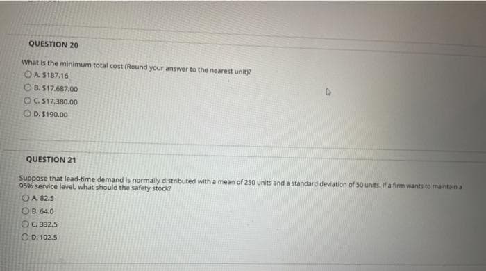 QUESTION 20
What is the minimum total cost (Round your answer to the nearest unit)?
OA S187.16
O B. $17.687.00
OC S17,380.00
O D.$190.00
QUESTION 21
Suppose that lead-time demand is normally distributed with a mean of 250 units and a standard deviation of 50 units. If a firm wants to maintain a
956 service level, what should the safety stock?
OA 82.5
O B. 64.0
OC. 332.5
O D. 102.5
