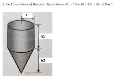 3. Find the volume of the given figure below, if r = 1.5m, h1 = 3.5m, h2 = 3.0m. *
h1
h2
