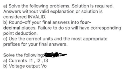 a) Solve the following problems. Solution is required.
Answers without valid explanation or solution is
considered INVALID.
b) Round-off your final answers into four-
decimal places. Failure to do so will have corresponding
point deduction.
c) Use the correct units and the most appropriate
prefixes for your final answers.
Solve the following
a) Currents 1, 12 , 13
b) Voltage output Vo
