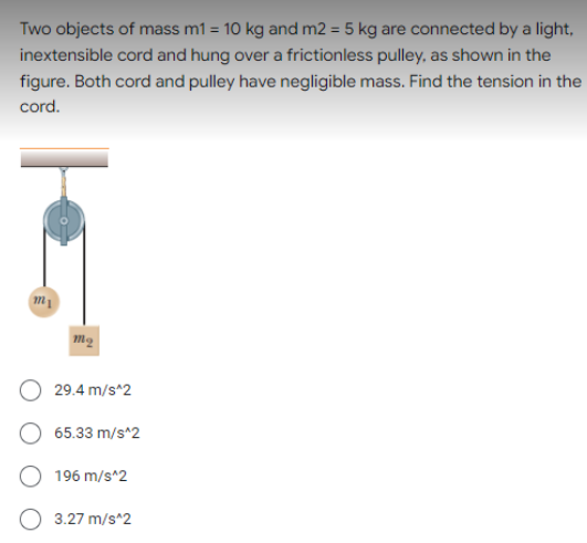 Two objects of mass m1 = 10 kg and m2 = 5 kg are connected by a light,
inextensible cord and hung over a frictionless pulley, as shown in the
figure. Both cord and pulley have negligible mass. Find the tension in the
cord.
29.4 m/s^2
65.33 m/s^2
196 m/s^2
3.27 m/s^2
