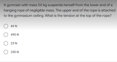 A gymnast with mass 50 kg suspends herself from the lower end of a
hanging rope of negligible mass. The upper end of the rope is attached
to the gymnasium ceiling. What is the tension at the top of the rope?
49 N
490 N
25 N
250 N
