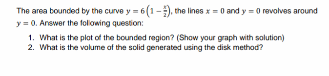 The area bounded by the curve y = 6 (1-), the lines x = 0 and y = 0 revolves around
y = 0. Answer the following question:
1. What is the plot of the bounded region? (Show your graph with solution)
2. What is the volume of the solid generated using the disk method?
