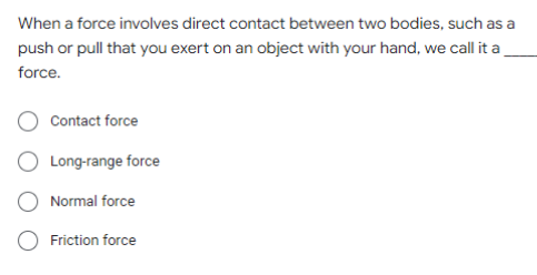 When a force involves direct contact between two bodies, such as a
push or pull that you exert on an object with your hand, we call it a
force.
Contact force
Long-range force
Normal force
Friction force
