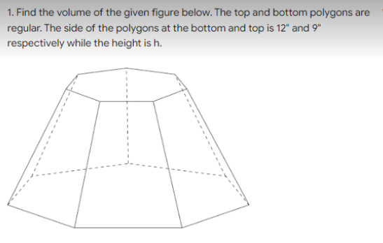 1. Find the volume of the given figure below. The top and bottom polygons are
regular. The side of the polygons at the bottom and top is 12" and 9"
respectively while the height is h.
