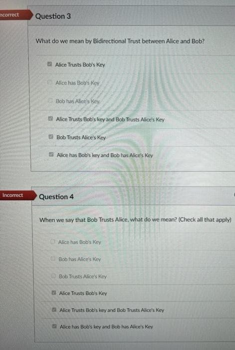 Question 3
ncorrect
What do we mean by Bidirectional Trust between Alice and Bob?
2 Alice Trusts Bob's Key
Alice has Bob's Key
Bob has Aliot's Key
A Alice Trusts Bob's key and Bob Trusts Alice's Key
Bob Trusts Alice's Key
E Alice has Bob's key and Bob has Alice's Key
Incorrect
Question 4
When we say that Bob Trusts Alice, what do we mean? (Check all that apply)
Alice has Bob's Key
Bob has Alice's Key
Bob Trusts Alice's Key
Alice Trusts Bob's Key
E Alice Trusts Bob's key and Bob Trusts Alice's Key
A Alice has Bob's key and Bob has Alice's Key
