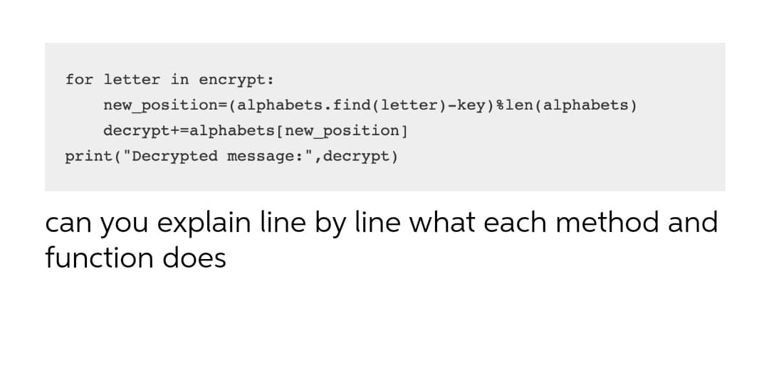 for letter in encrypt:
new_position=(alphabets.find(letter)-key)%len(alphabets)
decrypt+=alphabets[new_position]
print("Decrypted message:",decrypt)
can you explain line by line what each method and
function does
