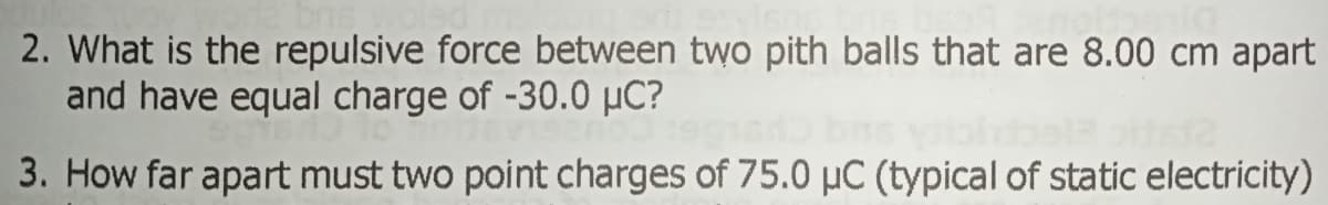 2. What is the repulsive force between two pith balls that are 8.00 cm apart
and have equal charge of -30.0 µC?
3. How far apart must two point charges of 75.0 µC (typical of static electricity)
