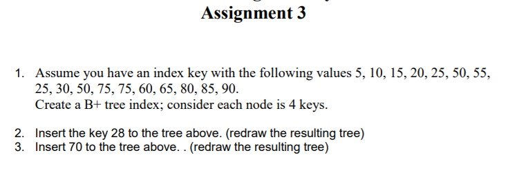 Assignment 3
1. Assume you have an index key with the following values 5, 10, 15, 20, 25, 50, 55,
25, 30, 50, 75, 75, 60, 65, 80, 85, 90.
Create a B+ tree index; consider each node is 4 keys.
2. Insert the key 28 to the tree above. (redraw the resulting tree)
3. Insert 70 to the tree above. . (redraw the resulting tree)
