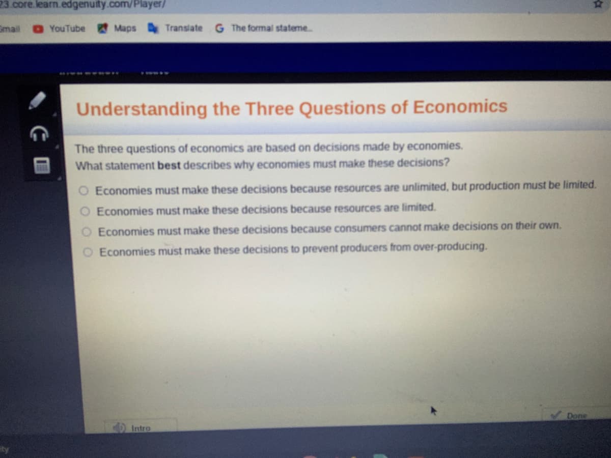 23 core.learn.edgenuity.com/Player/
Gmail
OYouTube
Maps
Translate
The formal stateme.
Understanding the Three Questions of Economics
The three questions of economics are based on decisions made by economies.
What statement best describes why economies must make these decisions?
O Economies must make these decisions because resources are unlimited, but production must be limited.
O Economies must make these decisions because resources are limited.
Economies must make these decisions because consumers cannot make decisions on their own.
O Economies must make these decisions to prevent producers from over-producing.
Done
Intro
