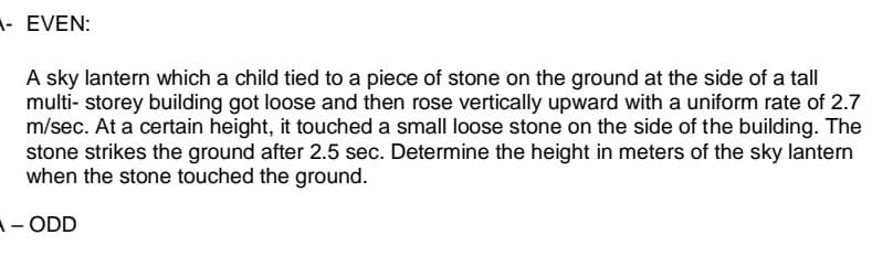 - EVEN:
A sky lantern which a child tied to a piece of stone on the ground at the side of a tall
multi- storey building got loose and then rose vertically upward with a uniform rate of 2.7
m/sec. At a certain height, it touched a small loose stone on the side of the building. The
stone strikes the ground after 2.5 sec. Determine the height in meters of the sky lantern
when the stone touched the ground.
A- ODD
