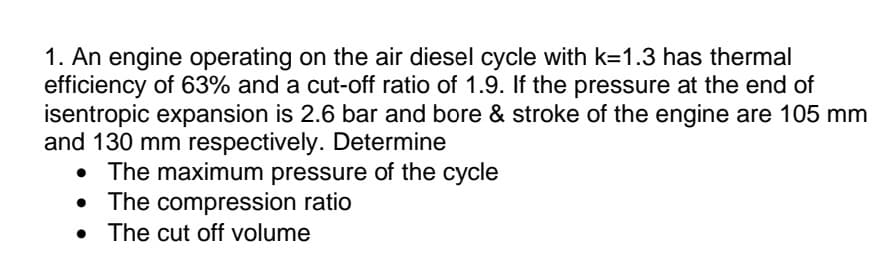 1. An engine operating on the air diesel cycle with k=1.3 has thermal
efficiency of 63% and a cut-off ratio of 1.9. If the pressure at the end of
isentropic expansion is 2.6 bar and bore & stroke of the engine are 105 mm
and 130 mm respectively. Determine
• The maximum pressure of the cycle
• The compression ratio
• The cut off volume
