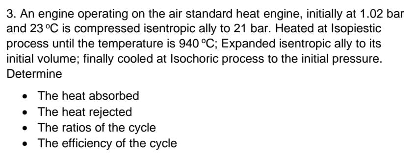 3. An engine operating on the air standard heat engine, initially at 1.02 bar
and 23 °C is compressed isentropic ally to 21 bar. Heated at Isopiestic
process until the temperature is 940 °C; Expanded isentropic ally to its
initial volume; finally cooled at Isochoric process to the initial pressure.
Determine
• The heat absorbed
• The heat rejected
The ratios of the cycle
The efficiency of the cycle
