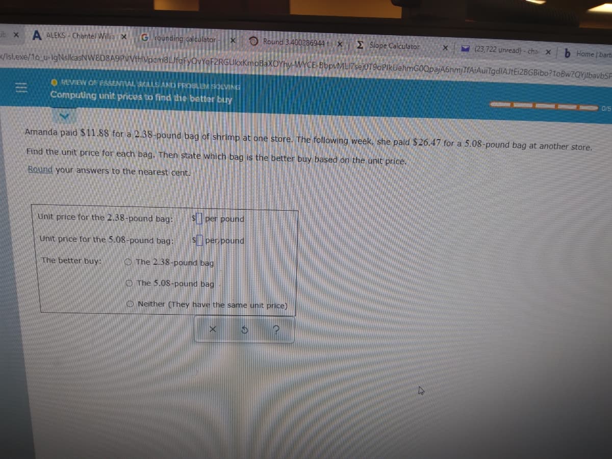 Lib x
A ALEKS - Chantel Willia i X G rounding calculator
O Round 3.400286944 tx £ Slope Calculator
- (23,722 unread) - cha X
b Home | bart
/Isl.exe/10 u-lgNslkasNW8D8A9PVVfHVpam8LJfqFyOvYqF2RGUkxKmoBaXOYhy-WYCE-BbpvMLI7sejOT9oPIkUehmGOQpajA6nmjTfAiAuiTgdlAJtEi2BGBibo?1oBw7QYjlbavbSP
O REVIEW OF ESSENTIAL SKILLS AND PROBLEM SOLVING
Computing unit prices to find dhe better bury
0/5
Amanda paid $11.88 for a 2.38-pound bag of shrimp at one store. The following week, she paid $26.47 for a 5.08-pound bag at another store.
Find the unit price for each bag. Then state which bag is the better buy based on the unit price.
Round your answers to the nearest cent.
Unit price for the 2.38-pound bag:
$per pound
Unit price for the 5.08-pound bag:
Sper pound
The better buy:
O The 2.38-pound bag
O The 5.08-pound bag
O Neither (They have the same unit price)
