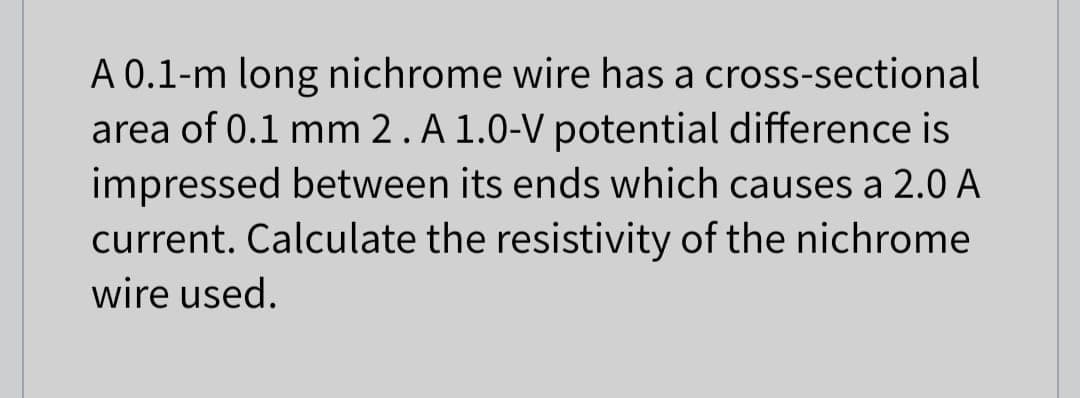 A 0.1-m long nichrome wire has a cross-sectional
area of 0.1 mm 2 . A 1.0-V potential difference is
impressed between its ends which causes a 2.0 A
current. Calculate the resistivity of the nichrome
wire used.