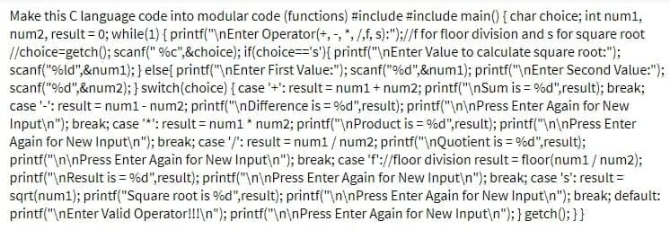 Make this C language code into modular code (functions) #include #include main() { char choice; int num1,
num2, result = 0; while(1) { printf("\nEnter Operator(+,-, *, /,f, s):");//f for floor division and s for square root
//choice-getch(); scanf("%c",&choice); if(choice=='s') { printf("\nEnter Value to calculate square root:");
scanf("%ld",&num1); } else{ printf("\nEnter First Value:"); scanf("%d",&num1); printf("\nEnter Second Value:");
scanf("%d",&num2); } switch (choice) { case '+': result = num1 + num2; printf("\nSum is = %d", result); break;
case '-': result = num1 - num2; printf("\nDifference is = %d", result); printf("\n\nPress Enter Again for New
Input\n"); break; case '*': result = num1 * num2; printf("\nProduct is = %d", result); printf("\n\nPress Enter
Again for New Input\n"); break; case '/': result = num1 / num2; printf("\nQuotient is = %d", result);
printf("\n\nPress Enter Again for New Input\n"); break; case 'f'://floor division result = floor(num1/num2);
printf("\nResult is = %d", result); printf("\n\nPress Enter Again for New Input\n"); break; case 's': result =
sqrt(num1); printf("Square root is %d", result); printf("\n\nPress Enter Again for New Input\n"); break; default:
printf("\nEnter Valid Operator!!!\n"); printf("\n\nPress Enter Again for New Input\n"); } getch(); } }