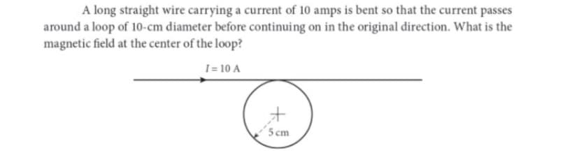 A long straight wire carrying a current of 10 amps is bent so that the current passes
around a loop of 10-cm diameter before continuing on in the original direction. What is the
magnetic field at the center of the loop?
I= 10 A
+
5 cm