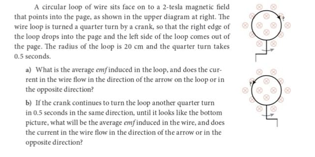 A circular loop of wire sits face on to a 2-tesla magnetic field
that points into the page, as shown in the upper diagram at right. The
wire loop is turned a quarter turn by a crank, so that the right edge of
the loop drops into the page and the left side of the loop comes out of
the page. The radius of the loop is 20 cm and the quarter turn takes
0.5 seconds.
a) What is the average emf induced in the loop, and does the cur-
rent in the wire flow in the direction of the arrow on the loop or in
the opposite direction?
b) If the crank continues to turn the loop another quarter turn
in 0.5 seconds in the same direction, until it looks like the bottom
picture, what will be the average emf induced in the wire, and does
the current in the wire flow in the direction of the arrow or in the
opposite direction?
8
e
&
80
8