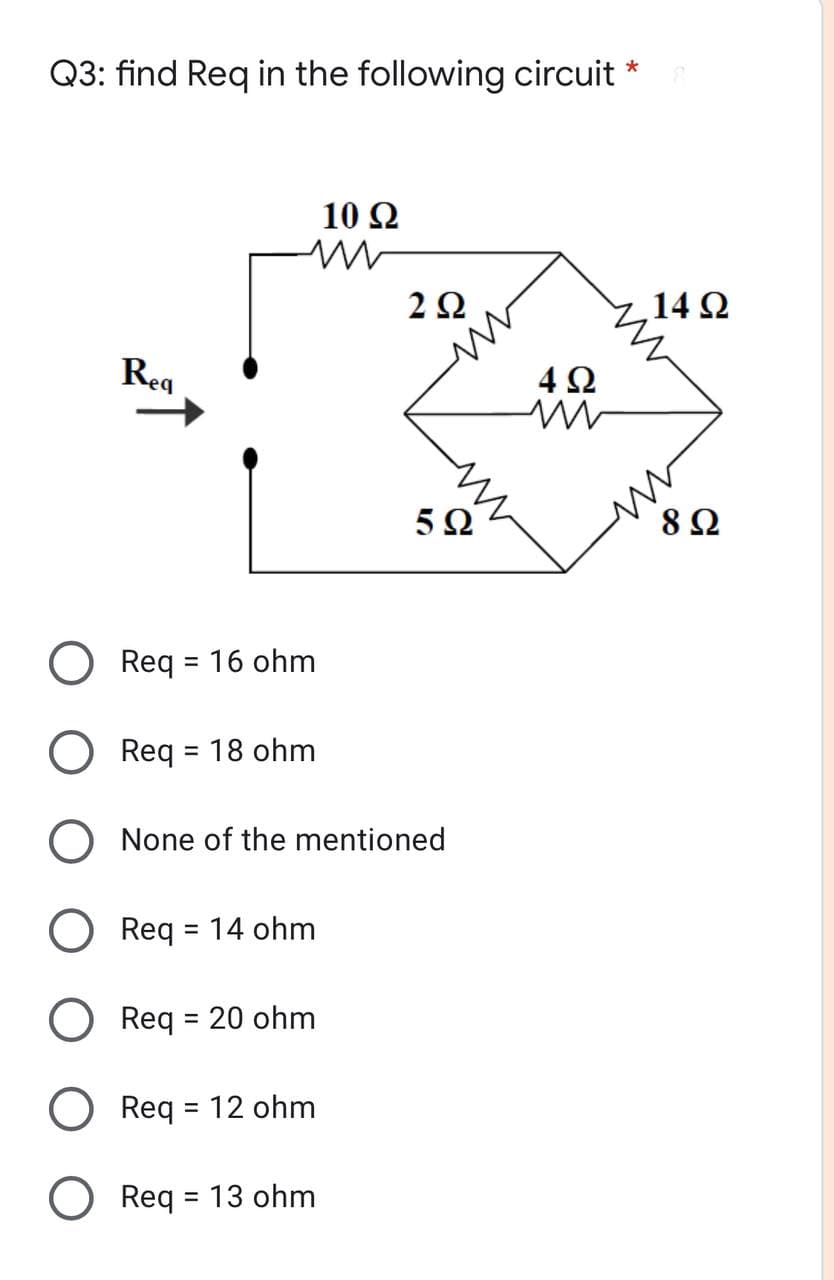 Q3: find Req in the following circuit *
10 Ω
2Ω
14 2
Req
4Ω
8 Ω
O Req = 16 ohm
%3D
Req = 18 ohm
%3D
O None of the mentioned
O Req = 14 ohm
Req = 20 ohm
O Req = 12 ohm
O Req = 13 ohm
%3D
