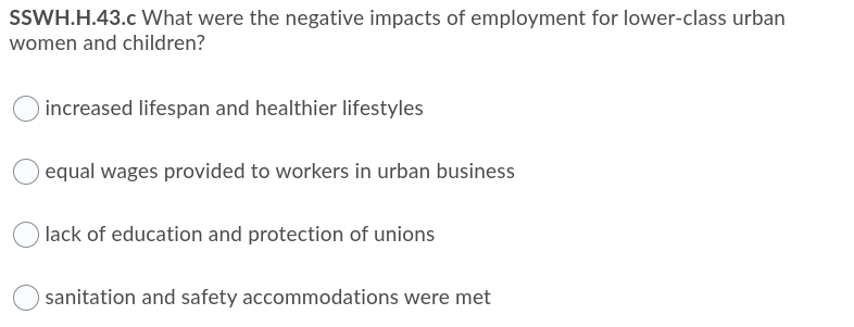 SSWH.H.43.c What were the negative impacts of employment for lower-class urban
women and children?
increased lifespan and healthier lifestyles
equal wages provided to workers in urban business
lack of education and protection of unions
sanitation and safety accommodations were met
