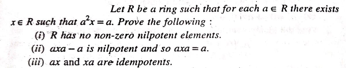 Let R be a ring such that for each a e R there exists
XE R such that a'x = a. Prove the following :
(i) R has no non-zerò nilpotent elements.
(ii) axa - a is nilpotent and so axa = a.
(iii) ax and xa are idempotents.
