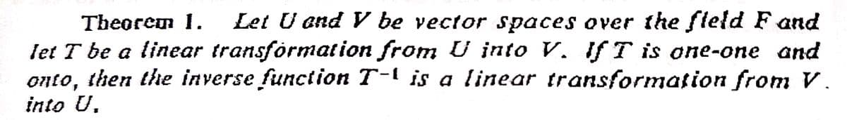 Theorem 1.
Let U and V be vector spaces over the fleld F and
let T be a linear transformation from U into V. If T is one-one and
onto, then the inverse function T-l is a linear transformation from V.
into U.
