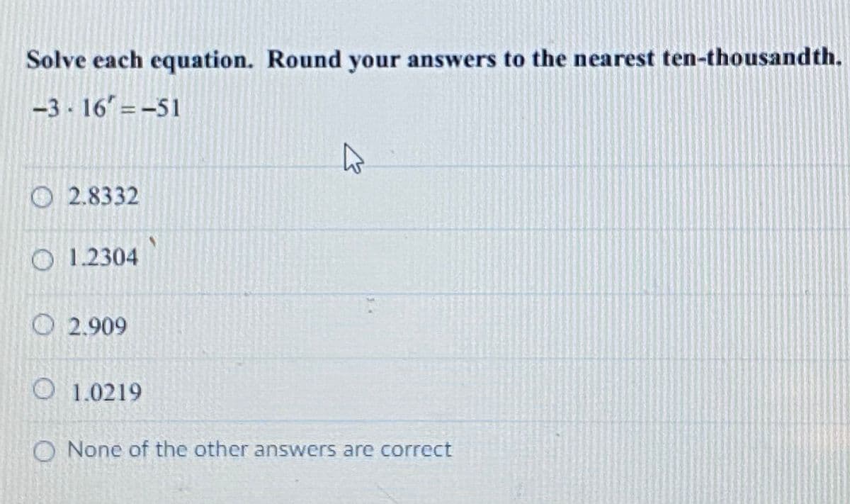 Solve each equation. Round your answers to the nearest ten-thousandth.
-3 16 =-51
O 2.8332
O 1.2304
O 2.909
O 1.0219
O None of the other answers are correct
