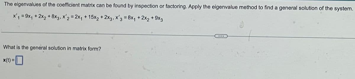 The eigenvalues of the coefficient matrix can be found by inspection or factoring. Apply the eigenvalue method to find a general solution of the system.
x₁ = 9x₁ + 2x₂ + 8x3, x'2 = 2x₁ + 15x2 + 2x3, x'3 = 8x₁ + 2x₂ +9x3
What is the general solution in matrix form?
x(t) =