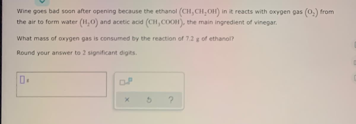 Wine goes bad soon after opening because the ethanol (CH, CH,OH) in it reacts with oxygen gas (0,) from
the air to form water (H,O) and acetic acid (CH,COOH), the main ingredient of vinegar.
What mass of oxygen gas is consumed by the reaction of 7.2 g of ethanol?
Round your answer to 2 significant digits.
