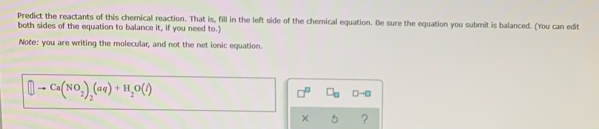 Predict the reactants of this chemical reaction. That is, fill in the left side of the chernical equation. Be sure the equation you subrmit is balanced. (You can edit
both sides of the equation to balance it, if you need to.)
Note: you are writing the molecular, and not the net ionic equation.
0- Ca(NO.) (a0) + H̟0()
