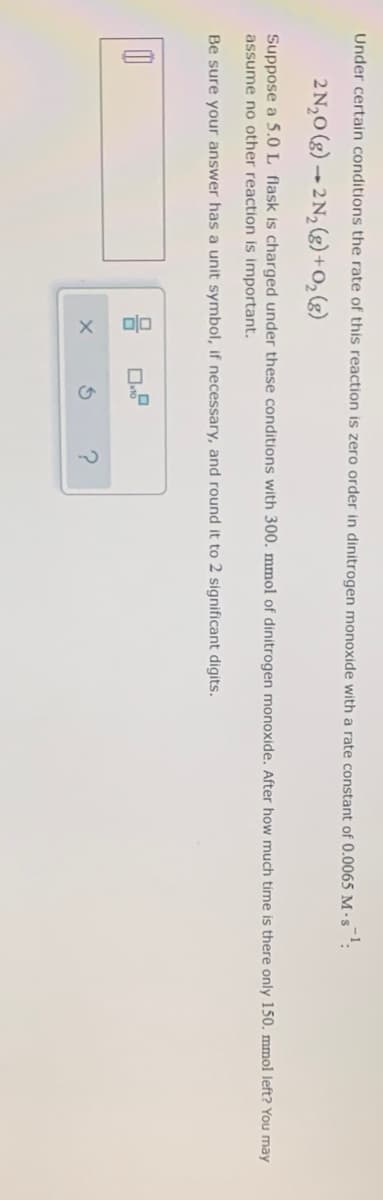 Under certain conditions the rate of this reaction is zero order in dinitrogen monoxide with a rate constant of 0.0065 M -•s
2 N,0 (g) → 2 N, (g) +0, (g)
Suppose a 5.0 L flask is charged under these conditions with 300. mmol of dinitrogen monoxide. After how much time is there only 150. mmol left? You may
assume no other reaction is important.
Be sure your answer has a unit symbol, if necessary, and round it to 2 significant digits.
