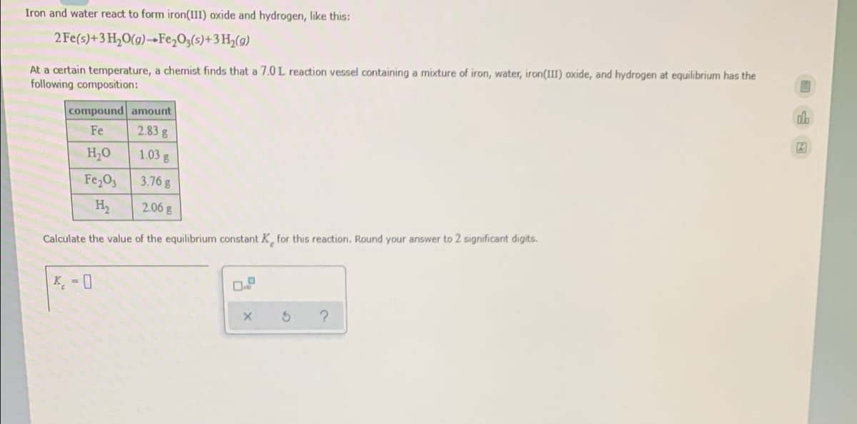 Iron and water react to form iron(III) oxide and hydrogen, like this:
2 Fe(s)+3 H,O(g)→Fe,O3(s)+3 H,(9)
At a certain temperature, a chemist finds that a 7.0 L reaction vessel containing a mixture of iron, water, iron(III) oxide, and hydrogen at equilibrium has the
following composition:
db
compound amount
2.83g
Fe
H,0
1.03 g
Fe,O3
3.76 g
H2
2.06 g
Calculate the value of the equilibrium constant K for this reaction. Round your answer to 2 significant digits.
K - 0
