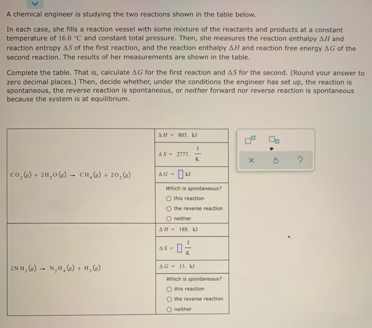 A chemical engineer is studying the two reactions shown in the table below.
In each case, she fills a reaction vessel with some mixture of the reactants and products at a constant
temperature of 16.0 °C and constant total pressure. Then, she measures the reaction enthalpy AH and
reaction entropy AS of the first reaction, and the reaction enthalpy AH and reaction free energy AG of the
second reaction. The results of her measurements are shown in the table.
Complete the table. That is, calculate AG for the first reaction and AS for the second. (Round your answer to
zero decimal places.) Then, decide whether, under the conditions the engineer has set up, the reaction is
spontaneous, the reverse reaction is spontaneous, or neither forward nor reverse reaction is spontaneous
because the system is at equilibrium.
AH = 803. kJ
J
AS = 2777.
K
co,) + 2H,0 (s) –- CH,(g)+ 20,g)
AG =
Which is spontaneous?
O this reaction
O the reverse reaction
O neither
AH = 188. kJ
J
AS =
AG = 13. kJ
2NH, (2) - N,H, (g) + H, (g)
Which is spontaneous?
O this reaction
O the reverse reaction
O neither
