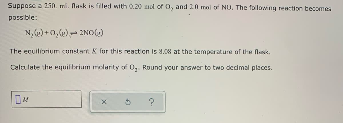 Suppose a 250. mL flask is filled with 0.20 mol of O, and 2.0 mol of NO. The following reaction becomes
possible:
N, (g) + 0, (g),= 2No(g)
The equilibrium constant K for this reaction is 8.08 at the temperature of the flask.
Calculate the equilibrium molarity of O,. Round your answer to two decimal places.
IM
