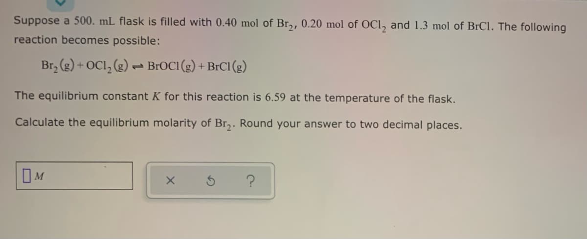 Suppose a 500. mL flask is filled with 0.40 mol of Br,, 0.20 mol of OCl, and 1.3 mol of BrCl. The following
reaction becomes possible:
Br, (g) + OCI, (g) – BrOCI (g) + BrCI (g)
The equilibrium constant K for this reaction is 6.59 at the temperature of the flask.
Calculate the equilibrium molarity of Br,. Round your answer to two decimal places.
OM
