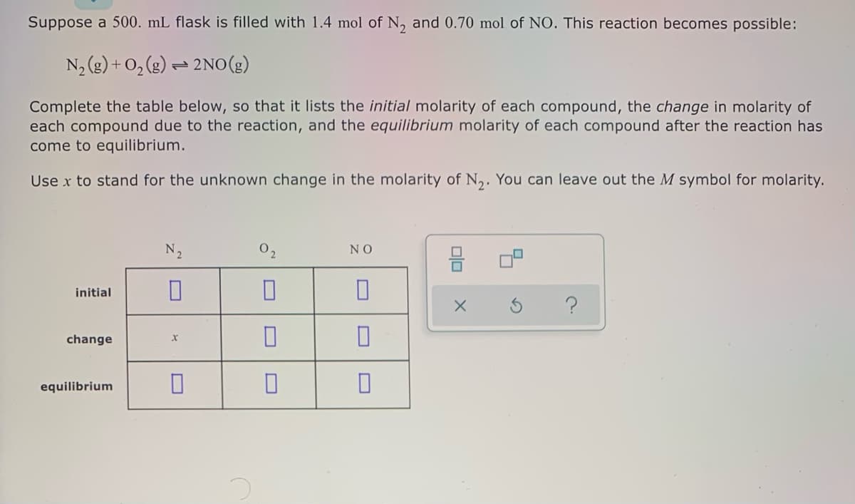 Suppose a 500. mL flask is filled with 1.4 mol of N, and 0.70 mol of NO. This reaction becomes possible:
N2 (g) + O, (g) – 2NO(g)
Complete the table below, so that it lists the initial molarity of each compound, the change in molarity of
each compound due to the reaction, and the equilibrium molarity of each compound after the reaction has
come to equilibrium.
Use x to stand for the unknown change in the molarity of N,. You can leave out the M symbol for molarity.
N2
O2
NO
믐
initial
change
equilibrium
olo
