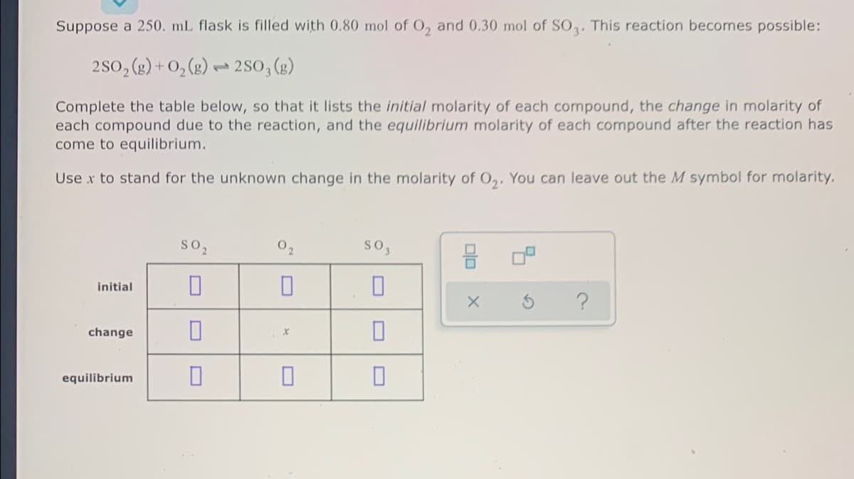 Suppose a 250. mL flask is filled with 0.80 mol of O, and 0.30 mol of SO,. This reaction becomes possible:
2S0, (g) + O, (g) → 2so, (2)
Complete the table below, so that it lists the initial molarity of each compound, the change in molarity of
each compound due to the reaction, and the equilibrium molarity of each compound after the reaction has
come to equilibrium.
Use x to stand for the unknown change in the molarity of O,, You can leave out the M symbol for molarity.
so2
02
so,
initial
change
equilibrium
