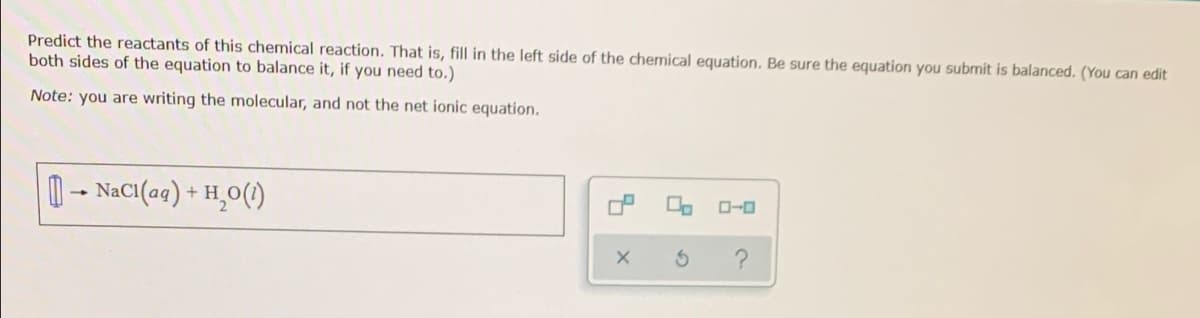 Predict the reactants of this chemical reaction. That is, fill in the left side of the chemical equation. Be sure the equation you submit is balanced. (You can edit
both sides of the equation to balance it, if you need to.)
Note: you are writing the molecular, and not the net ionic equation.
0- NaCI(ag) + H,0(1)
O-0
