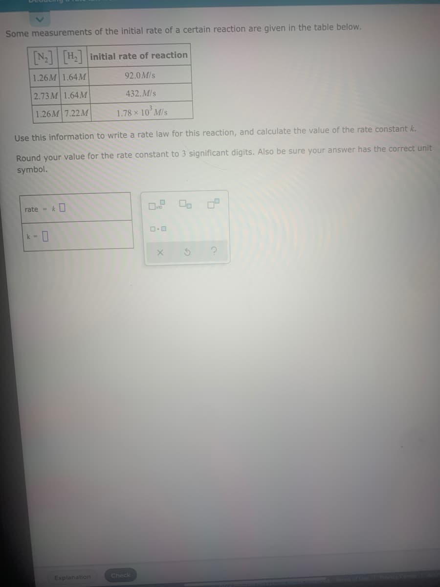 Some measurements of the initial rate of a certain reaction are given in the table below.
N2 H initial rate of reaction
1.26M 1.64 M
92.0 M/s
2.73 M 1.64M
432.M/s
1.26M 7.22M
1.78 x 10° M/s
Use this information to write a rate law for this reaction, and calculate the value of the rate constant k.
Round your value for the rate constant to 3 significant digits. Also be sure your answer has the correct unit
symbol.
rate = k
k =
Explanation
Check
