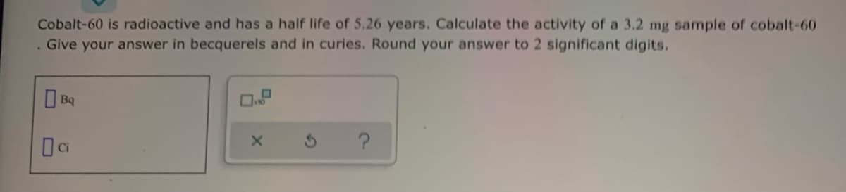 Cobalt-60 is radioactive and has a half life of 5.26 years. Calculate the activity of a 3.2 mg sample of cobalt-60
Give your answer in becquerels and in curies. Round your answer to 2 significant digits.
O Ba
