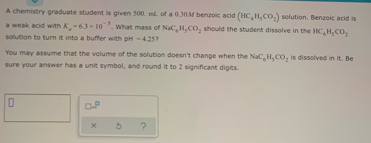 A chemistry graduate student is given 500. mL of a 0.30M benzoic acid (HC H,CO,) solution. Benzoic acid is
a weak acid with K = 6.3 × 10. What mass of NaCH, CO, should the student dissolve in the HC,H,CO,
- 5
solution to turn it into a buffer with pH =4.25?
You may assume that the volume of the solution doesn't change when the NaC,H, CO, is dissolved in it. Be
sure your answer has a unit symbol, and round it to 2 significant digits.
