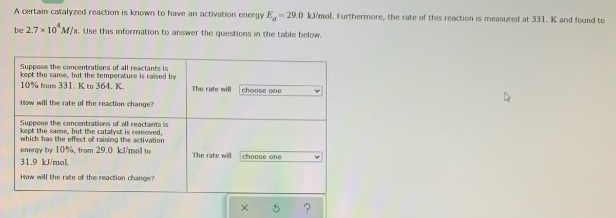 A certain catalyzed reaction is known to have an activation energy E=29.0 kJ/mol. Furthermore, the rate of this reaction is measured at 331. K and found to
be 2.7 x 10"M/s. Use this information to answer the questions in the table below.
Suppose the concentrations of all reactants is
kept the same, but the temperature is raised by
10% from 331. K to 364. K.
The rate will
choose one
How will the rate of the reaction change?
Suppose the concentrations of all reactants is
kept the same, but the catalyst is removed,
which has the effect of raising the activation
energy by 10%, from 29.0 kJ/mol to
The rate will
choose one
31.9 kJ/mol.
How will the rate of the reaction change?
