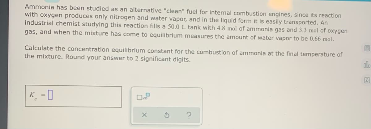 Ammonia has been studied as an alternative "clean" fuel for internal combustion engines, since its reaction
with oxygen produces only nitrogen and water vapor, and in the liquid form it is easily transported. An
industrial chemist studying this reaction fills a 50.0 L tank with 4.8 mol of ammonia gas and 3.3 mol of oxygen
gas, and when the mixture has come to equilibrium measures the amount of water vapor to be 0.66 mol.
Calculate the concentration equilibrium constant for the combustion of ammonia at the final temperature of
the mixture. Round your answer to 2 significant digits.
do
K_ = 0
